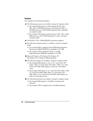 Page 15
	




	

The computer has the following features:
 The following processors are available, varying by computer model:
 The Armada E500 features an Intel Pentium III 700-, 650-,
600-, 500- or 450-MHz processor or Intel Pentium II 400- or
366-MHz processor, with 256-KB integrated cache, depending
on computer model.
 The Armada V300 features an Intel Celeron 2 500-, 466- or 400-
MHz processor, with 128-KB integrated L2 cache, varying by
computer model.
 ATI RAGE LT Pro, 4-MB...