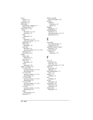 Page 150

device
options, 2-13
security, 2-12
diagnostics, 2-9
disassembly
preparing the computer, 5-3
reference chart, 5-2
diskette drive, 5-29
bezel
illustrated, 3-2, 3-10
removing, 5-23
cable
illustrated, 3-11
fixed
illustrated, 1-14, 3-8
spare part number, 3-9, 3-11
illustrated, 3-11
release latch
illustrated, 1-24
removable
illustrated, 3-8
spare part number, 3-9, 3-11, 5-29
removing, 5-29
specifications, 6-6
display
release latch
illustrated, 1-14
removing, 5-16
screw cover
illustrated, 3-10...