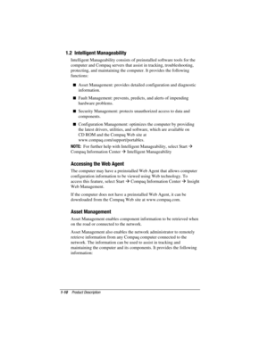 Page 17
	


,-	

	



	 
 Intelligent Manageability consists of preinstalled software tools for the
computer and Compaq servers that assist in tracking, troubleshooting,
protecting, and maintaining the computer. It provides the following
functions:
 Asset Management: provides detailed configuration and diagnostic
information.
 Fault Management: prevents, predicts, and alerts of impending
hardware problems.
 Security Management: protects unauthorized access to data and...