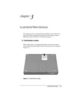 Page 72Illustrated Parts Catalog3-1
COMPAQ CONFIDENTIAL - NEED TO KNOW REQUIRED
Writer: David Calvert    Saved by: JAbercrombie    Saved date:  07/06/00 4:30 PM
Pages: 10    Words: 1174    Template: c:\msoffice	emplates
ef
ef.dot
Part Number: 128679-004     File name: Ch03
chapter
 
3
ILLUSTRATED PARTS CATALOG
This chapter provides an illustrated parts breakdown and a reference for
spare part numbers and option part numbers for the Compaq Armada
E500 and Armada V300 Series of Personal Computers.
3.1  Serial...