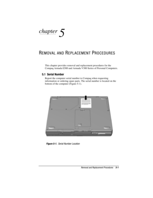 Page 87Removal and Replacement Procedures5-1
COMPAQ CONFIDENTIAL - NEED TO KNOW REQUIRED
Writer: David Calvert    Saved by: JAbercrombie    Saved date:  07/06/00 5:06 PM
Pages: 38    Words: 3567    Template: c:\msoffice	emplates
ef
ef.dot
Part Number: 128679-004     File name: Ch05
chapter
 
5
REMOVAL AND REPLACEMENT PROCEDURES
This chapter provides removal and replacement procedures for the
Compaq Armada E500 and Armada V300 Series of Personal Computers.
5.1  Serial Number
Report the computer serial number to...