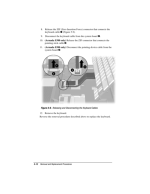 Page 985-12Removal and Replacement Procedures
COMPAQ CONFIDENTIAL - NEED TO KNOW REQUIRED
Writer: David Calvert    Saved by: JAbercrombie    Saved date:  07/06/00 5:06 PM
Part Number: 128679-004     File name: Ch05
8.  Release the ZIF (Zero Insertion Force) connector that connects the
keyboard cable 
 (Figure 5-9).
9.  Disconnect the keyboard cable from the system board 
.
10. (Armada E500 only) Release the ZIF connector that connects the
pointing stick cable 
.
11. (Armada E500 only) Disconnect the pointing...