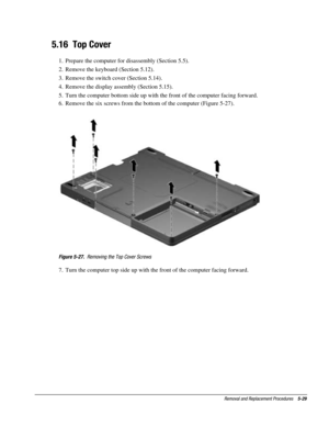 Page 101Removal and Replacement Procedures    5-29
5.16  Top Cover
1.  Prepare the computer for disassembly (Section 5.5).
2.  Remove the keyboard (Section 5.12).
3.  Remove the switch cover (Section 5.14).
4.  Remove the display assembly (Section 5.15).
5.  Turn the computer bottom side up with the front of the computer facing forward.
6.  Remove the six screws from the bottom of the computer (Figure 5-27).
Figure 5-27.  Removing the Top Cover Screws
7.  Turn the computer top side up with the front of the...