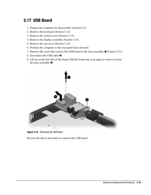 Page 105Removal and Replacement Procedures    5-33
5.17  USB Board
1.  Prepare the computer for disassembly (Section 5.5).
2.  Remove the keyboard (Section 5.12).
3.  Remove the switch cover (Section 5.14).
4.  Remove the display assembly (Section 5.15).
5.  Remove the top cover (Section 5.16).
6.  Position the computer so the rear panel faces forward.
7.  Remove the screw that secures the USB board to the base assembly ! (Figure 5-31).
8.  Disconnect the USB cable .
9.  Lift up on the left side of the board....