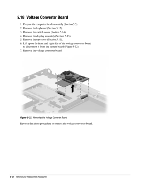 Page 1065-34    Removal and Replacement Procedures
5.18  Voltage Converter Board
1.  Prepare the computer for disassembly (Section 5.5).
2.  Remove the keyboard (Section 5.12).
3.  Remove the switch cover (Section 5.14).
4.  Remove the display assembly (Section 5.15).
5.  Remove the top cover (Section 5.16).
6.  Lift up on the front and right side of the voltage converter board
to disconnect it from the system board (Figure 5-32).
7.  Remove the voltage converter board.
Figure 5-32.  Removing the Voltage...