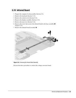 Page 107Removal and Replacement Procedures    5-35
5.19  Infrared Board
1.  Prepare the computer for disassembly (Section 5.5).
2.  Remove the keyboard (Section 5.12).
3.  Remove the switch cover (Section 5.14).
4.  Remove the display assembly (Section 5.15).
5.  Remove the top cover (Section 5.16).
6.  Remove the screw that secures the infrared board to the base assembly !
(Figure 5-33).
7.  Remove the infrared board assembly .
Figure 5-33.  Removing the Infrared Board Assembly
Reverse the above procedure to...