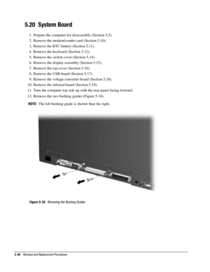 Page 1085-36    Removal and Replacement Procedures
5.20  System Board
1.  Prepare the computer for disassembly (Section 5.5).
2.  Remove the modem/combo card (Section 5.10).
3.  Remove the RTC battery (Section 5.11).
4.  Remove the keyboard (Section 5.12).
5.  Remove the switch cover (Section 5.14).
6.  Remove the display assembly (Section 5.15).
7.  Remove the top cover (Section 5.16).
8.  Remove the USB board (Section 5.17).
9.  Remove the voltage converter board (Section 5.18).
10.  Remove the infrared board...