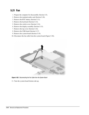 Page 1125-40    Removal and Replacement Procedures
5.21  Fan
1.  Prepare the computer for disassembly (Section 5.5).
2.  Remove the modem/combo card (Section 5.10).
3.  Remove the RTC battery (Section 5.11).
4.  Remove the keyboard (Section 5.12).
5.  Remove the switch cover (Section 5.14).
6.  Remove the display assembly (Section 5.15).
7.  Remove the top cover (Section 5.16).
8.  Remove the USB board (Section 5.17)
9.  Remove the system board (Section 5.19).
10.  Disconnect the fan cable from the system board...