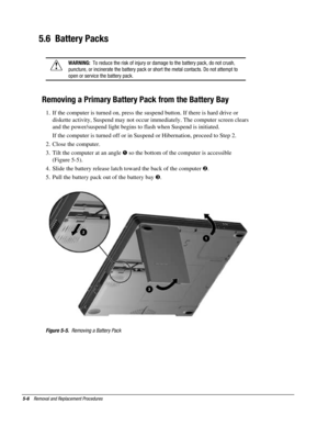 Page 785-6    Removal and Replacement Procedures
5.6  Battery Packs
!
WARNING:  To reduce the risk of injury or damage to the battery pack, do not crush,
puncture, or incinerate the battery pack or short the metal contacts. Do not attempt to
open or service the battery pack.
Removing a Primary Battery Pack from the Battery Bay
1.  If the computer is turned on, press the suspend button. If there is hard drive or
diskette activity, Suspend may not occur immediately. The computer screen clears
and the...