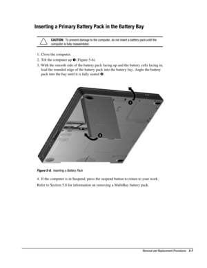 Page 79Removal and Replacement Procedures    5-7
Inserting a Primary Battery Pack in the Battery Bay
CAUTION:  To prevent damage to the computer, do not insert a battery pack until the
computer is fully reassembled.
1.  Close the computer.
2.  Tilt the computer up ! (Figure 5-6).
3.  With the smooth side of the battery pack facing up and the battery cells facing in,
lead the rounded edge of the battery pack into the battery bay. Angle the battery
pack into the bay until it is fully seated .
Figure 5-6....