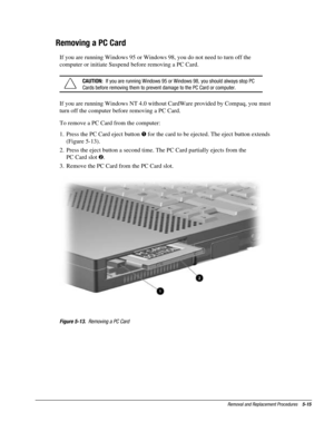 Page 87Removal and Replacement Procedures    5-15
Removing a PC Card
If you are running Windows 95 or Windows 98, you do not need to turn off the
computer or initiate Suspend before removing a PC Card.
CAUTION:  If you are running Windows 95 or Windows 98, you should always stop PC
Cards before removing them to prevent damage to the PC Card or computer.
If you are running Windows NT 4.0 without CardWare provided by Compaq, you must
turn off the computer before removing a PC Card.
To remove a PC Card from the...