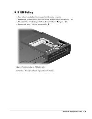 Page 91Removal and Replacement Procedures    5-19
5.11  RTC Battery
1.  Save all work, exit all applications, and shut down the computer.
2.  Remove the modem/combo card cover and the modem/combo card (Section 5.10).
3.  Disconnect the RTC battery cable from the system board ! (Figure 5-17).
4.  Remove the battery from the base assembly .
Figure 5-17.  Disconnecting the RTC Battery Cable
Reverse the above procedure to replace the RTC battery. 