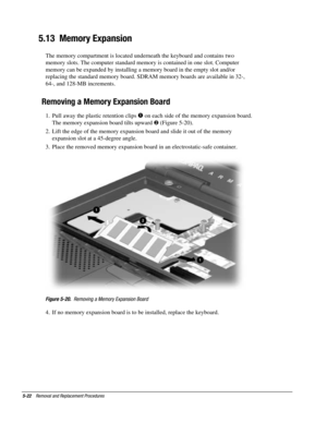 Page 945-22    Removal and Replacement Procedures
5.13  Memory Expansion
The memory compartment is located underneath the keyboard and contains two
memory slots. The computer standard memory is contained in one slot. Computer
memory can be expanded by installing a memory board in the empty slot and/or
replacing the standard memory board. SDRAM memory boards are available in 32-,
64-, and 128-MB increments.
Removing a Memory Expansion Board
1.  Pull away the plastic retention clips  on each side of the memory...