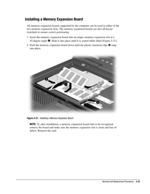 Page 95Removal and Replacement Procedures    5-23
Installing a Memory Expansion Board
All memory expansion boards supported by the computer can be used in either of the
two memory expansion slots. The memory expansion boards are also all keyed
(notched) to ensure correct positioning.
1.  Insert the memory expansion board into an empty memory expansion slot at a
45-degree angle 
. Slide it into place until it is seated while tilted (Figure 5-21).
2.  Push the memory expansion board down until the plastic...