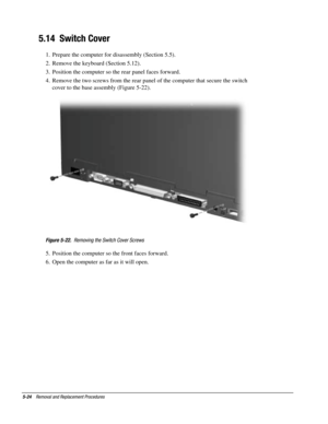 Page 965-24    Removal and Replacement Procedures
5.14  Switch Cover
1.  Prepare the computer for disassembly (Section 5.5).
2.  Remove the keyboard (Section 5.12).
3.  Position the computer so the rear panel faces forward.
4.  Remove the two screws from the rear panel of the computer that secure the switch
cover to the base assembly (Figure 5-22).
Figure 5-22.  Removing the Switch Cover Screws
5.  Position the computer so the front faces forward.
6.  Open the computer as far as it will open. 