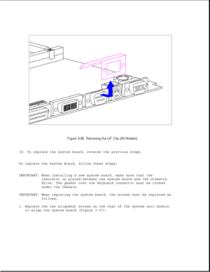 Page 10719. To replace the system board, reverse the previous steps.
To replace the System Board, follow these steps:
IMPORTANT: When installing a new system board, make sure that the
insulator is placed between the system board and the diskette
drive. The gasket over the Keyboard connector must be tucked
under the Chassis.
IMPORTANT: When replacing the system board, the screws must be replaced as
follows:
1. Replace the two alignment screws on the rear of the system unit module
to align the system board (Figure...