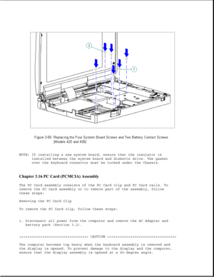 Page 110NOTE: If installing a new system board, ensure that the insulator is
installed between the system board and diskette drive. The gasket
over the keyboard connector must be tucked under the Chassis.
Chapter 3.16 PC Card (PCMCIA) Assembly 
The PC Card assembly consists of the PC Card clip and PC Card rails. To
remove the PC Card assembly or to remove part of the assembly, follow
these steps:
Removing the PC Card Clip
To remove the PC Card clip, follow these steps:
1. Disconnect all power from the computer...