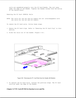 Page 112rails are assembled properly into the PC Card Header. The rail goes
under the edge of the header. Tighten the header screws from the bottom
of the system board.
Removing the PC Card (PCMCIA) Rails
NOTE: The rails for the 400 and 410 models are not interchangeable with
the rails for the 420 and 430 models.
To remove the PC Card rails, follow these steps.
1. Remove the PC Card clips. Refer to Removing the PC Card Clip in this
section.
2. Slide the rails out of the header (Figure 3-61).
3. To replace the PC...