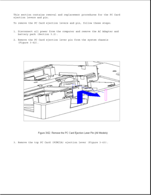 Page 113This section contains removal and replacement procedures for the PC Card
ejection levers and pin.
To remove the PC Card ejection levers and pin, follow these steps:
1. Disconnect all power from the computer and remove the AC Adapter and
battery pack (Section 3.2).
2. Remove the PC Card ejection lever pin from the system chassis
(Figure 3-62).
3. Remove the top PC Card (PCMCIA) ejection lever (Figure 3-63). 