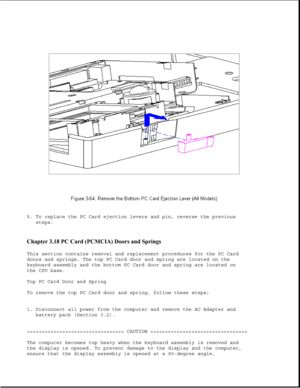 Page 1155. To replace the PC Card ejection levers and pin, reverse the previous
steps.
Chapter 3.18 PC Card (PCMCIA) Doors and Springs 
This section contains removal and replacement procedures for the PC Card
doors and springs. The top PC Card door and spring are located on the
keyboard assembly and the bottom PC Card door and spring are located on
the CPU base.
Top PC Card Door and Spring
To remove the top PC Card door and spring, follow these steps:
1. Disconnect all power from the computer and remove the AC...