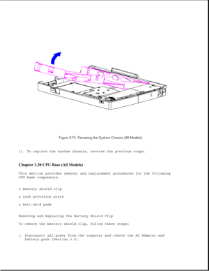 Page 12511. To replace the system chassis, reverse the previous steps.
Chapter 3.20 CPU Base (All Models) 
This section provides removal and replacement procedures for the following
CPU base components:
o Battery shield clip
o Lock provision plate
o Anti-skid pads
Removing and Replacing the Battery Shield Clip
To remove the battery shield clip, follow these steps:
1. Disconnect all power from the computer and remove the AC Adapter and
battery pack (Section 3.2). 