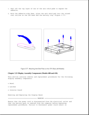 Page 1281. Peel off the top layer of one of the anti-skid pads to expose the
adhesive.
2. With the adhesive-side down, place the anti-skid pad into the raised
oval outline on the CPU base and the battery tray (Figure 3-77).
Chapter 3.21 Display Assembly Components (Models 400 and 410) 
This section contains removal and replacement procedures for the following
display assembly components:
o Bezel
o Latches
o Inverter board
Removing and Replacing the Display Bezel
>>>>>>>>>>>>>>>>>>>>>>>>>>>>>>>>> WARNING 