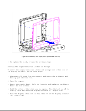 Page 1305. To replace the bezel, reverse the previous steps.
Removing the Display Enclosure Latches and Springs
To remove the display enclosure latches and springs from either side of
the display enclosure, follow these steps:
1. Disconnect all power from the computer and remove the AC Adapter and
battery pack (Section 3.2).
2. Open the computer.
3. Remove the display bezel. Refer to Removing and Replacing the Display
Bezel in this section.
4. Hold the bottom of the latch near the spring. Flex the hook end of...