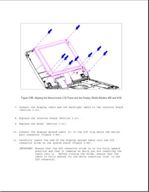 Page 1507. Connect the display cable and the backlight cable to the inverter board
(Section 3.21).
8. Replace the inverter board (Section 3.21).
9. Replace the bezel (Section 3.21).
10. Connect the display ground cable [1] to the LIF clip above the serial
port connector (Figure 3-99).
11. Carefully insert the end of the display ground cable into the ZIF
connector slide on the system board (Figure 3-99).
IMPORTANT: Ensure that the ZIF connector slide is in its fully upward
position and that it remains so while...