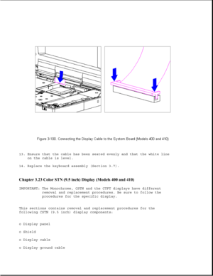 Page 15213. Ensure that the cable has been seated evenly and that the white line
on the cable is level.
14. Replace the keyboard assembly (Section 3.7).
Chapter 3.23 Color STN (9.5 inch) Display (Models 400 and 410) 
IMPORTANT: The Monochrome, CSTN and the CTFT displays have different
removal and replacement procedures. Be sure to follow the
procedures for the specific display.
This sections contains removal and replacement procedures for the
following CSTN (9.5 inch) display components:
o Display panel
o...