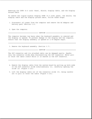 Page 153Removing the CSTN (9.5 inch) Panel, Shield, Display Cable, and the Display
Ground Cable
To remove the liquid crystal display CSTN (9.5 inch) panel, the shield, the
display cable and the display ground cable, follow these steps:
1. Disconnect all power from the computer and remove the AC Adapter and
battery pack (Section 3.2).
2. Open the computer.
>>>>>>>>>>>>>>>>>>>>>>>>>>>>>>>>> CAUTION >>>>>>