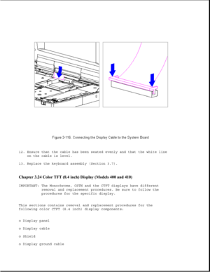 Page 16912. Ensure that the cable has been seated evenly and that the white line
on the cable is level.
13. Replace the keyboard assembly (Section 3.7).
Chapter 3.24 Color TFT (8.4 inch) Display (Models 400 and 410) 
IMPORTANT: The Monochrome, CSTN and the CTFT displays have different
removal and replacement procedures. Be sure to follow the
procedures for the specific display.
This sections contains removal and replacement procedures for the
following color CTFT (8.4 inch) display components:
o Display panel
o...