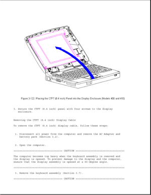 Page 1763. Secure the CTFT (8.4 inch) panel with four screws to the display
enclosure.
Removing the CTFT (8.4 inch) Display Cable
To remove the CTFT (8.4 inch) display cable, follow these steps:
1. Disconnect all power from the computer and remove the AC Adapter and
battery pack (Section 3.2).
2. Open the computer.
>>>>>>>>>>>>>>>>>>>>>>>>>>>>>>>>> CAUTION >>>>>