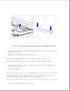 Page 1797. Ensure that the cable has been seated evenly and that the white line on
the cable is level.
8. Replace the keyboard assembly (Section 3.7).
Removing and Replacing the CTFT (8.4 inch) Display Shield
To remove the CTFT (8.4 inch) display shield, follow these steps:
1. Disconnect all power from the computer and remove the AC Adapter and
battery pack (Section 3.2).
2. Open the computer.
>>>>>>>>>>>>>>>>>>>>>>>>>>>>>>>>> CAUTION >>>>>