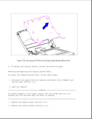 Page 1819. To replace the display shield, reverse the previous steps.
Removing and Replacing the Display Ground Cable
To remove the display ground cable, follow these steps:
1. Disconnect all power from the computer and remove the AC Adapter and
battery pack (Section 3.2).
2. Open the computer.
>>>>>>>>>>>>>>>>>>>>>>>>>>>>>>>>> CAUTION >>>>>