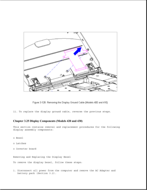 Page 18311. To replace the display ground cable, reverse the previous steps.
Chapter 3.25 Display Components (Models 420 and 430) 
This section contains removal and replacement procedures for the following 
display assembly components: 
o Bezel 
o Latches 
o Inverter board 
Removing and Replacing the Display Bezel 
To remove the display bezel, follow these steps: 
1. Disconnect all power from the computer and remove the AC Adapter and
battery pack (Section 3.2). 