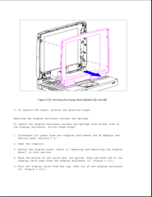 Page 1855. To replace the bezel, reverse the previous steps.
Removing the Display Enclosure Latches and Springs
To remove the display enclosure latches and springs from either side of
the display enclosure, follow these steps:
1. Disconnect all power from the computer and remove the AC Adapter and
battery pack (Section 3.2).
2. Open the computer.
3. Remove the display bezel. Refer to Removing and Replacing the Display
Bezel in this section.
4. Hold the bottom of the latch near the spring. Flex the hook end of...