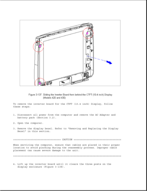 Page 192To remove the inverter board for the CTFT (10.4 inch) Display, follow
these steps:
1. Disconnect all power from the computer and remove the AC Adapter and
battery pack (Section 3.2).
2. Open the computer.
3. Remove the display bezel. Refer to Removing and Replacing the Display
Bezel in this section.
>>>>>>>>>>>>>>>>>>>>>>>>>>>>>>>>> CAUTION >>>>>