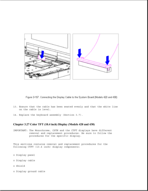 Page 21313. Ensure that the cable has been seated evenly and that the white line
on the cable is level.
14. Replace the keyboard assembly (Section 3.7).
Chapter 3.27 Color TFT (10.4 inch) Display (Models 420 and 430) 
IMPORTANT: The Monochrome, CSTN and the CTFT displays have different
removal and replacement procedures. Be sure to follow the
procedures for the specific display.
This sections contains removal and replacement procedures for the
following CTFT (10.4 inch) display components:
o Display panel
o...