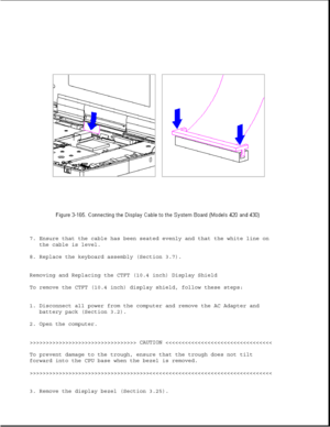 Page 2237. Ensure that the cable has been seated evenly and that the white line on
the cable is level.
8. Replace the keyboard assembly (Section 3.7).
Removing and Replacing the CTFT (10.4 inch) Display Shield
To remove the CTFT (10.4 inch) display shield, follow these steps:
1. Disconnect all power from the computer and remove the AC Adapter and
battery pack (Section 3.2).
2. Open the computer.
>>>>>>>>>>>>>>>>>>>>>>>>>>>>>>>>> CAUTION >>>>>