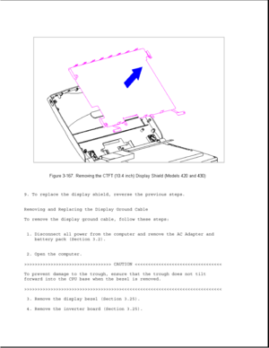 Page 2259. To replace the display shield, reverse the previous steps.
Removing and Replacing the Display Ground Cable
To remove the display ground cable, follow these steps:
1. Disconnect all power from the computer and remove the AC Adapter and
battery pack (Section 3.2).
2. Open the computer.
>>>>>>>>>>>>>>>>>>>>>>>>>>>>>>>>> CAUTION >>>>>