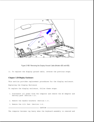 Page 22711. To replace the display ground cable, reverse the previous steps.
Chapter 3.28 Display Enclosure 
This section provides replacement procedures for the display enclosure. 
Replacing the Display Enclosure
To replace the display enclosure, follow these steps:
1. Disconnect all power from the computer and remove the AC Adapter and battery pack (Section 3.2).
2. Remove the handle brackets (Section 3.3). 
3. Remove the tilt feet (Section 3.4).
>>>>>>>>>>>>>>>>>>>>>>>>>>>>>>>>> CAUTION 