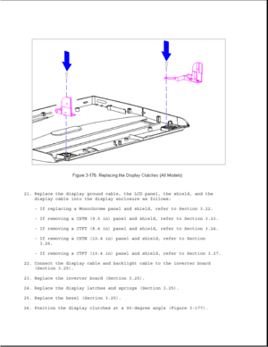 Page 23421. Replace the display ground cable, the LCD panel, the shield, and the
display cable into the display enclosure as follows:
- If replacing a Monochrome panel and shield, refer to Section 3.22.
- If removing a CSTN (9.5 in) panel and shield, refer to Section 3.23.
- If removing a CTFT (8.4 in) panel and shield, refer to Section 3.24.
- If removing a CSTN (10.4 in) panel and shield, refer to Section
3.26.
- If removing a CTFT (10.4 in) panel and shield, refer to Section 3.27.
22. Connect the display...