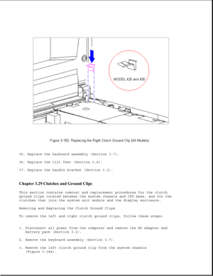 Page 24135. Replace the keyboard assembly (Section 3.7).
36. Replace the tilt feet (Section 3.4).
37. Replace the handle bracket (Section 3.3).
Chapter 3.29 Clutches and Ground Clips 
This section contains removal and replacement procedures for the clutch
ground clips located between the system chassis and CPU base, and for the
clutches that join the system unit module and the display enclosure.
Removing and Replacing the Clutch Ground Clips
To remove the left and right clutch ground clips, follow these steps:...