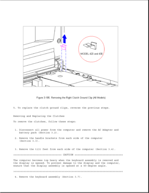 Page 2435. To replace the clutch ground clips, reverse the previous steps.
Removing and Replacing the Clutches
To remove the clutches, follow these steps:
1. Disconnect all power from the computer and remove the AC Adapter and
battery pack (Section 3.2).
2. Remove the handle brackets from each side of the computer
(Section 3.3).
3. Remove the tilt feet from each side of the computer (Section 3.4).
>>>>>>>>>>>>>>>>>>>>>>>>>>>>>>>>> CAUTION >>>>>