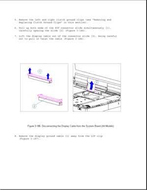 Page 2445. Remove the left and right clutch ground clips (see Removing and
Replacing Clutch Ground Clips in this section).
6. Pull up both ends of the ZIF connector slide simultaneously [1],
carefully opening the slide [2] (Figure 3-186).
7. Lift the display cable out of the connector slide [3], being careful
not to pull or twist the cable (Figure 3-186).
8. Remove the display ground cable [1] away from the LIF clip
(Figure 3-187). 