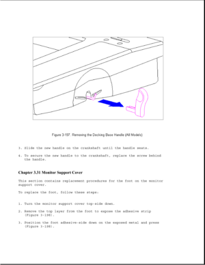 Page 2553. Slide the new handle on the crankshaft until the handle seats.
4. To secure the new handle to the crankshaft, replace the screw behind
the handle.
Chapter 3.31 Monitor Support Cover 
This section contains replacement procedures for the foot on the monitor
support cover.
To replace the foot, follow these steps:
1. Turn the monitor support cover top-side down.
2. Remove the top layer from the foot to expose the adhesive strip
(Figure 3-198).
3. Position the foot adhesive-side down on the exposed metal...