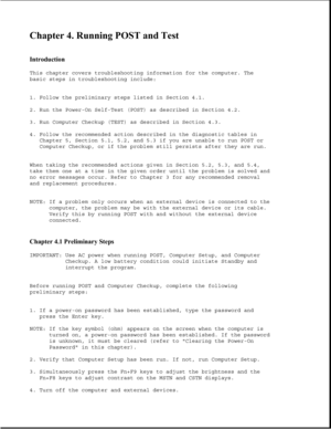 Page 257Chapter 4. Running POST and Test 
 
Introduction 
This chapter covers troubleshooting information for the computer. The
basic steps in troubleshooting include:
1. Follow the preliminary steps listed in Section 4.1.
2. Run the Power-On Self-Test (POST) as described in Section 4.2.
3. Run Computer Checkup (TEST) as described in Section 4.3.
4. Follow the recommended action described in the diagnostic tables in
Chapter 5, Section 5.1, 5.2, and 5.3 if you are unable to run POST or
Computer Checkup, or if the...