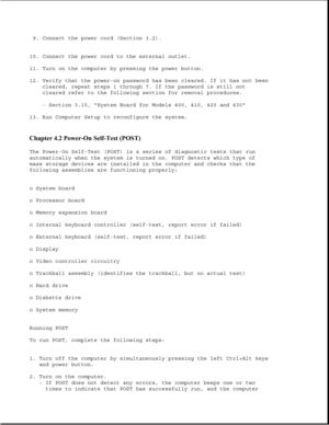 Page 2599. Connect the power cord (Section 3.2).
10. Connect the power cord to the external outlet.
11. Turn on the computer by pressing the power button.
12. Verify that the power-on password has been cleared. If it has not been
cleared, repeat steps 1 through 7. If the password is still not
cleared refer to the following section for removal procedures.
- Section 3.15, System Board for Models 400, 410, 420 and 430
13. Run Computer Setup to reconfigure the system.
Chapter 4.2 Power-On Self-Test (POST) 
The...