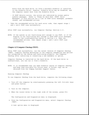 Page 260boots from the hard drive (or from a bootable diskette if installed
in the diskette drive). However, diskette drive may be disabled, and
the computer cannot boot from the diskette drive.
- If POST detects errors, the errors are indicated by screen and/or
audible messages. Refer to Power-On Self-Test (POST) Error
Messages in this section for a list of POST error messages, probable
causes, and recommended actions.
3. Take the recommended action for each error code, then repeat steps 1
and 2 until POST runs...