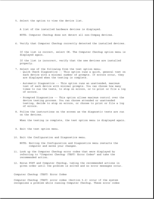 Page 2615. Select the option to view the device list.
A list of the installed hardware devices is displayed.
NOTE: Computer Checkup does not detect all non-Compaq devices.
6. Verify that Computer Checkup correctly detected the installed devices.
If the list is correct, select OK. The Computer Checkup option menu is
displayed again.
If the list is incorrect, verify that the new devices are installed
properly.
7. Select one of the following from the test option menu:
- Quick Check Diagnostics -- This option runs a...